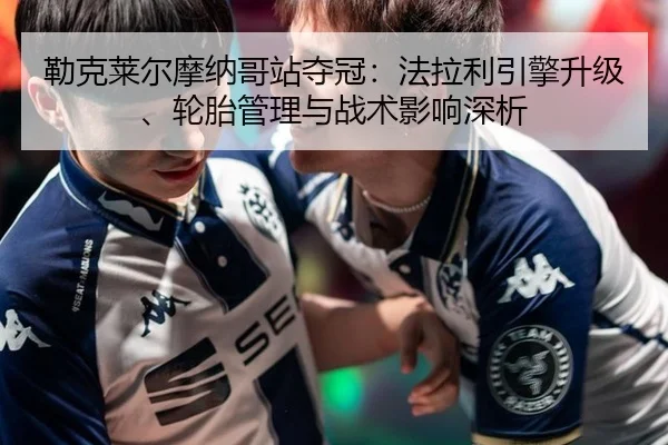 勒克莱尔摩纳哥站夺冠：法拉利引擎升级、轮胎管理与战术影响深析